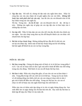 Trung Tâm Vi®t Ngæ Vån Lang




2- T§p ð£t câu: V¾i m²i t×, chúng tôi ð£t mµt câu ng¡n kèm theo. Th¥y Cô
   cûng ð÷c các câu này ch§m rãi và giäi nghîa cho các em hi¬u. Không b¡t
   buµc h÷c sinh phäi nh¾ các câu này. Sau ðó cho các em khoanh tròn t× ðã
   h÷c ðßþc trong các câu ng¡n ¤y.
   Thí dø: Trong câu: ba bà ði chþ các em khoanh tròn t× ba ðã h÷c ·
   trên. Nhæng câu ng¡n này s¨ giúp các em t§p ð£t câu và làm lu§n vån ·
   nhæng l¾p cao h½n.

3- Em t§p viªt: Th¥y Cô hãy d£n các em v×a viªt v×a ð÷c ðü nhö cho chính các
   em nghe. Em nào chép xong ðßa tay lên ð¬ khuyªn khích các em khác viªt
   nhanh h½n cho k¸p bÕn.

4- Bài hát và h÷c thuµc lòng: Không nhæng ðã h÷c ð¥y ðü 23 chæ cái, các
   em lÕi còn ðßþc dÕy thêm mµt s¯ bài h÷c thuµc lòng xen k¨ v¾i nhæng
   bài hát ng¡n ð¬ khích l® các em vui h÷c trong l¾p.




PH…N III. BÀI LÀM

1- Bài làm trong l¾p: Chúng tôi dùng mµt s¯ hình v¨ và t× ðã h÷c trong ph¥n I
   và II. Các em s¨ ch÷n chæ có sÇn · góc trái m²i ô hình ð¬ ði«n vào ch² tr¯ng
   trong câu cho ðúng. Nh¶ hình v¨ các em d­ thuµc bài h÷c h½n.

2- Bài làm · nhà: Ph¥n này cûng ð½n giän, c¯ sao cho các em tñ làm ðßþc ·
   nhà. Trang ð¥u là t§p viªt các chæ cái và t× ðã h÷c. Trang sau là các hình
   v¨ v¾i nhæng tiªng còn thiªu chæ cái, các em cûng s¨ ch÷n chæ có sÇn ·
   góc trái ô hình ð¬ ði«n vào ch² tr¯ng. Trong các bài h÷c ôn, các em s¨
   ch÷n và viªt t× ho£c câu vån ng¡n thích hþp cho m²i hình v¨.

       Ph¥n này còn có thêm mµt t§p riêng có in tên và ngày tháng dùng cho h÷c
       sinh ði«n tên và ngày tháng vào r°i làm bài trên ðó. H÷c sinh l¤y bài làm ra
       khöi t§p ð¬ nµp cho Th¥y Cô vào tu¥n t¾i.




viii
 
