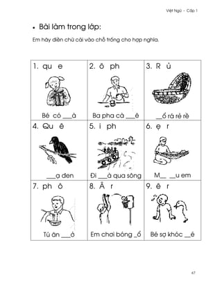Vi®t Ngæ - C¤p 1



•   Bài làm trong l¾p:
Em hãy ði«n chæ cái vào ch² tr¯ng cho hþp nghîa.




1. qu e              2. ô ph               3. R ü




    Bé có ___à        Ba pha cà ___ê          __± rá rë r«
4. Qu ê              5. i ph               6. © r




      ___Õ ðen       Ði ___à qua sông         M__ __u em
7. ph ô              8. Â r                9. ê r




     Tú ån ___·      Em ch½i bóng _±        Bé sþ khóc __é




                                                               67
 