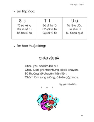 Vi®t Ngæ - C¤p 1



•   Em t§p ð÷c:


     S s              T t                    Uß
    Tú sþ kë lÕ      Bà ði tà tà         Tú té u ð¥u
    Bà se s¨ ru      Cô ði te te          Se s¨ ß Ø
    B¯ ho sù sø      Cø ði t× t×        Sß tØ dæ quá



•   Em h÷c thuµc lòng:



                  CHÁU YÊU BÀ

         Cháu yêu bà l¡m bà ½i !
         Cháu luôn ghi nh¾ nhæng l¶i bà khuyên.
         Bà thß¶ng k¬ chuy®n th¥n tiên,
         Chåm làm sung sß¾ng, · hi«n g£p may.

                                   Nguy−n Hæu Bào




                                                        69
 