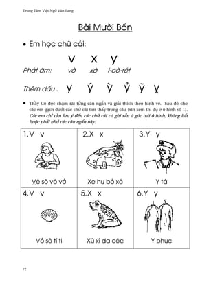 Trung Tâm Vi®t Ngæ Vån Lang




                              Bài Mß¶i B¯n
• Em h÷c chæ cái:

                        v          x         y
Phát âm:                v¶         x¶       i-c¶-rét

Thêm d¤u :             y          ý        Ï        Ö Û Ü
•    Th¥y Cô ð÷c ch§m rãi t×ng câu ng¡n và giäi thích theo hình v¨. Sau ðó cho
     các em gÕch dß¾i các chæ cái tìm th¤y trong câu (xin xem thí dø · ô hình s¯ 1).
     Các em chï c¥n lßu ý ðªn các chæ cái có ghi sÇn · góc trái ô hình, không b¡t
     buµc phäi nh¾ các câu ng¡n này.

1. V v                         2. X x                      3. Y y




      V¨ sò vô v·                 Xe hß bö xó                       Y tá
4. V v                        5. X x                      6. Y y




        Vö sò tí ti              Xù xì da cóc                    Y phøc



72
 