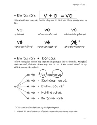 Vi®t Ngæ - C¤p 1




• Em ráp v¥n:                        v + e = ve
Th¥y Cô viªt các t× ðã ráp v¥n lên bäng, sau ðó ðánh v¥n ð¬ các em ð÷c theo ba
l¥n.



    ve                                vé                               vè
v¶-e-ve                      v¶-e-ve-s¡c-vé                  v¶-e-ve-huy«n-vè


    vë                                v¨                               v© *
v¶-e-ve-höi-vë              v¶-e-ve-ngã-v¨                   v¶-e-ve-n£ng-v©



• Em ráp v¥n + Ð£t câu:
Th¥y Cô cûng ð÷c các câu này ch§m rãi và giäi nghîa cho các em hi¬u. Không b¡t
buµc h÷c sinh phäi nh¾ các câu này. Sau ðó cho các em khoanh tròn t× ðã h÷c
ðßþc trong các câu ng¡n ¤y.



                e: ve        - Ve kêu ve ve.

                é: vé        - S¡p hàng mua vé.

v               è: vè        - Em h÷c câu vè.1

                ë: vë        - Nghï hè vui vë.

                ¨: v¨        - Bé t§p v¨ tranh.


* Chæ cái ráp v¥n ðßþc nhßng không có nghîa.
1. Câu vè: Bài vån v¥n bình dân k¬ lÕi mµt chuy®n v« ngß¶i, v§t hay mµt sñ vi®c.



                                                                                     73
 