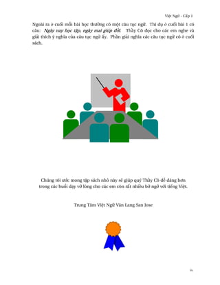 Vi®t Ngæ - C¤p 1

Ngoài ra · cu¯i m²i bài h÷c thß¶ng có mµt câu tøc ngæ. Thí dø · cu¯i bài 1 có
câu: Ngày nay h÷c t§p, ngày mai giúp ð¶i. Th¥y Cô ð÷c cho các em nghe và
giäi thích ý nghîa cüa câu tøc ngæ ¤y. Ph¥n giäi nghîa các câu tøc ngæ có · cu¯i
sách.




    Chúng tôi ß¾c mong t§p sách nhö này s¨ giúp quý Th¥y Cô d­ dàng h½n
   trong các bu±i dÕy vÞ lòng cho các em còn r¤t nhi«u bÞ ngÞ v¾i tiªng Vi®t.



                    Trung Tâm Vi®t Ngæ Vån Lang San Jose




                                                                                ix
 