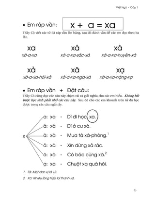 Vi®t Ngæ - C¤p 1




• Em ráp v¥n:                   x + a = xa
Th¥y Cô viªt các t× ðã ráp v¥n lên bäng, sau ðó ðánh v¥n ð¬ các em ð÷c theo ba
l¥n.



    xa                          xá                           xà
x¶-a-xa                    x¶-a-xa-s¡c-xá           x¶-a-xa-huy«n-xà


    xä                          xã                            xÕ
x¶-a-xa-höi-xä             x¶-a-xa-ngã-xã          x¶-a-xa-n£ng-xÕ


• Em ráp v¥n + Ð£t câu:
Th¥y Cô cûng ð÷c các câu này ch§m rãi và giäi nghîa cho các em hi¬u. Không b¡t
buµc h÷c sinh phäi nh¾ các câu này. Sau ðó cho các em khoanh tròn t× ðã h÷c
ðßþc trong các câu ng¡n ¤y.



              a: xa        -   Dì ði h÷c xa.

              á: xá        -   Dì · cß xá.

x             à: xà        -   Mua tá xà-phòng.1

              ä: xä        -   Xin ð×ng xä rác.

              ã: xã        -   Cô bác cùng xã.2

              Õ: xÕ        -   Chuµt xÕ quá hôi.
1. Tá: Mµt ð½n v¸ là 12.
2. Xã: Nhi«u làng hþp lÕi thành xã.


                                                                          75
 