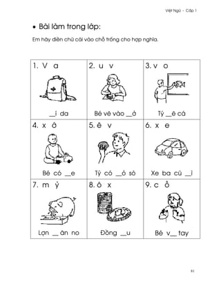 Vi®t Ngæ - C¤p 1



• Bài làm trong l¾p:
Em hãy ði«n chæ cái vào ch² tr¯ng cho hþp nghîa.




1. V a               2. u v                3. v o




      __í da           Bé v¨ vào __·           Tý __¨ cá
4. x ¾               5. ê v                6. x e




   Bé có __e           Tý có __ö sò          Xe ba cû __ì
7. m Ö               8. ô x                9. c ²




  Lþn __ ån no           Ð°ng __u             Bé v__ tay




                                                               81
 