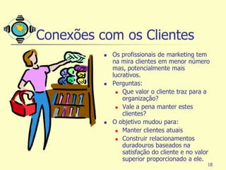 Conexões com os Clientes
             Os profissionais de marketing tem
              na mira clientes em menor número
              mas, potencialmente mais
              lucrativos.
             Perguntas:
                Que valor o cliente traz para a
                  organização?
                Vale a pena manter estes
                  clientes?
             O objetivo mudou para:
                Manter clientes atuais

                Construir relacionamentos
                  duradouros baseados na
                  satisfação do cliente e no valor
                  superior proporcionado a ele.
                                                 18
 