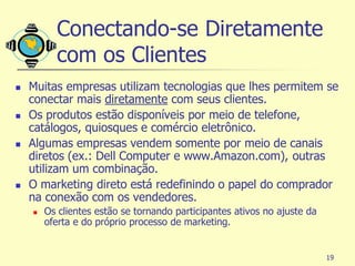 Conectando-se Diretamente
          com os Clientes
   Muitas empresas utilizam tecnologias que lhes permitem se
    conectar mais diretamente com seus clientes.
   Os produtos estão disponíveis por meio de telefone,
    catálogos, quiosques e comércio eletrônico.
   Algumas empresas vendem somente por meio de canais
    diretos (ex.: Dell Computer e www.Amazon.com), outras
    utilizam um combinação.
   O marketing direto está redefinindo o papel do comprador
    na conexão com os vendedores.
       Os clientes estão se tornando participantes ativos no ajuste da
        oferta e do próprio processo de marketing.


                                                                          19
 