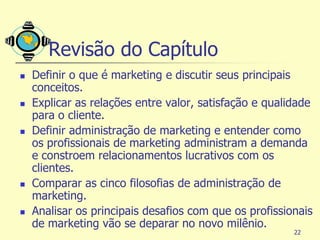 Revisão do Capítulo
   Definir o que é marketing e discutir seus principais
    conceitos.
   Explicar as relações entre valor, satisfação e qualidade
    para o cliente.
   Definir administração de marketing e entender como
    os profissionais de marketing administram a demanda
    e constroem relacionamentos lucrativos com os
    clientes.
   Comparar as cinco filosofias de administração de
    marketing.
   Analisar os principais desafios com que os profissionais
    de marketing vão se deparar no novo milênio.
                                                        22
 