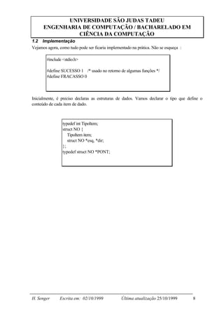 UNIVERSIDADE SÃO JUDAS TADEU
      ENGENHARIA DE COMPUTAÇÃO / BACHARELADO EM
                CIÊNCIA DA COMPUTAÇÃO
1.2 Implementação
Vejamos agora, como tudo pode ser ficaria implementado na prática. Não se esqueça :

        #include <stdio.h>

        #define SUCESSO 1 /* usado no retorno de algumas funções */
        #define FRACASSO 0



Inicialmente, é preciso declaras as estruturas de dados. Vamos declarar o tipo que define o
conteúdo de cada item de dado.



                 typedef int TipoItem;
                 struct NO {
                    TipoItem item;
                    struct NO *esq, *dir;
                 };
                 typedef struct NO *PONT;




H. Senger      Escrita em: 02/10/1999            Última atualização 25/10/1999        8
 