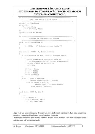 UNIVERSIDADE SÃO JUDAS TADEU
      ENGENHARIA DE COMPUTAÇÃO / BACHARELADO EM
                CIÊNCIA DA COMPUTAÇÃO
       /* ---------------------------------------------------
                   Dec. das Estruturas de dados
          --------------------------------------------------- */
       typedef int TipoItem;
       struct NO {
           TipoItem item;
           struct NO *esq, *dir;
       };
       typedef struct NO *PONT;

       /* -----------------------------------------------------
                  Funcoes de tratamento da árvore
          ----------------------------------------------------- */
       void Inicializar(PONT& R)
       {
             R = NULL;   /* Inicializa como vazia */
       }

       int Inserir (PONT& R, TipoItem Novo)
       {
         if (R == NULL)/* Se árv. recebida estiver vazia ...*/
         {
              /* então acrescenta novo nó na raiz */
              if ((R=(PONT)malloc(sizeof(struct NO)))==NULL) {
                 printf ("ERRO em mallocn");
                 exit(0);
              }
              R->item = Novo;
              R->esq = NULL;
              R->dir = NULL;
              return SUCESSO;
           }
           else if (Novo > R->item)
                    return Inserir(R->dir, Novo);
                else if (Novo < R->item)
                          return Inserir(R->esq, Novo);
                     else return FRACASSO;
       }

       void Exibir(PONT R, int H)
       {
           int i;
           if (R!=NULL) {
              Exibir(R->dir, H+1);
              for(i=0; i<H; i++)
                   printf(" ");




Aqui você tem uma rotina capaz de inserir um novo dado na árvore (Inserir). Para criar uma árvore
completa, basta chamá-la diversas vezes, inserindo vários nós.
Há também uma rotina para exibir o conteúdo de uma árvore. Com ela você pode testar se a rotina
anterior criou a árvore corretamente.


H. Senger      Escrita em: 02/10/1999             Última atualização 25/10/1999            9
 