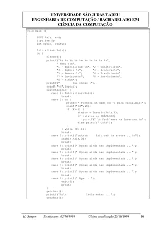 UNIVERSIDADE SÃO JUDAS TADEU
     ENGENHARIA DE COMPUTAÇÃO / BACHARELADO EM
               CIÊNCIA DA COMPUTAÇÃO
  void main ()
  {
        PONT Raiz, end;
        TipoItem X;
        int opcao, status;

            Inicializar(Raiz);
            do {
                  clrscr();
                  printf("%s %s %s %s %s %s %s %s %s %s",
                        " Menu :n",
                        "1 - Inicializar n", "2 - Construirn",
                        "3 - Exibir n",        "4 - Procurarn",
                        "5 - Removern",        "6 - Pre-Ordemn",
                        "7 - In-Ordemn",       "8 - Pos-Ordemn",
                        "0 - FIMn");
                  printf("         Sua opcao :");
                  scanf("%d",&opcao);
                  switch(opcao) {
                     case 1: Inicializar(Raiz);
                            break;
                     case 2: do {
                               printf(" Forneca um dado ou -1 para finalizar:");
                               scanf("%d",&X);
                               if (X>-1) {
                                      status = Inserir(Raiz,X);
                                      if (status == FRACASSO)
                                         printf(" n Problemas na insercao.n");
                                      else printf(" Okn");
                               }
                            } while (X>-1);
                            break;
                     case 3: printf("nnn       Exibicao da arvore ...n");
                            Exibir(Raiz,0);
                            break;
                     case 4: printf(" Opcao ainda nao implementada ...");
                            break;
                     case 5: printf(" Opcao ainda nao implementada ...");
                            break;
                     case 6: printf(" Opcao ainda nao implementada ...");
                            break;
                     case 7: printf(" Opcao ainda nao implementada ...");
                            break;
                     case 8: printf(" Opcao ainda nao implementada ...");
                            break;
                     case 0: printf(" Bye ...");
                            exit(0);
                            break;
                  }
                  getchar();
                  printf("nn              Tecle enter ...");
                  getchar();




H. Senger       Escrita em: 02/10/1999     Última atualização 25/10/1999    10
 