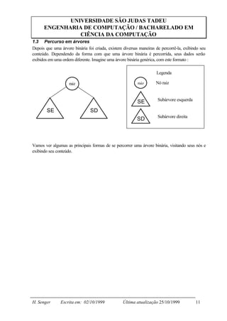 UNIVERSIDADE SÃO JUDAS TADEU
      ENGENHARIA DE COMPUTAÇÃO / BACHARELADO EM
                CIÊNCIA DA COMPUTAÇÃO
1.3 Percurso em árvores
Depois que uma árvore binária foi criada, existem diversas maneiras de percorrê-la, exibindo seu
conteúdo. Dependendo da forma com que uma árvore binária é percorrida, seus dados serão
exibidos em uma ordem diferente. Imagine uma árvore binária genérica, com este formato :

                                                                    Legenda

                    raiz                                  raiz      Nó raiz


                                                                     Subárvore esquerda
                                                          SE
        SE                      SD
                                                                     Subárvore direita
                                                          SD



Vamos ver algumas as principais formas de se percorrer uma árvore binária, visitando seus nós e
exibindo seu conteúdo.




H. Senger      Escrita em: 02/10/1999             Última atualização 25/10/1999           11
 