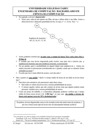 UNIVERSIDADE SÃO JUDAS TADEU
        ENGENHARIA DE COMPUTAÇÃO / BACHARELADO EM
                  CIÊNCIA DA COMPUTAÇÃO
    ◊   Na segunda, a árvore é degenerada :
        § Nesse caso, cada nó tem apenas um filho, até que o último deles é um folha. Assim, a
           altura da árvore é dada pela quantidade de nós, ou seja, h = n. Assim, T(n) = n.

                                   09

                                                23


                                                            34
                         Seqüência de inserções :
                          09, 23, 34, 67, 71, 95                         67

                                                                                   71

                                                                                             95


    ◊   Assim, podemos concluir que, no pior caso, o tempo de busca T(n) varia entre O(n) e
        O (log2 n).
    ◊   É verdade que essa árvore degenerada pode ocorrer, mas para isso é preciso que a
        seqüência de inserções siga uma tendência crescente, ou decrescente.
    ◊   Na sua opinião, qual é a probabilidade de alguém digitar uma seqüência de n valores em
        ordem crescente ou decrescente (considerando um n grande), sendo que os números foram
        sorteados ao acaso ?
    ◊   Eu acho que isso é muito difícil de ocorrer, você não acha ?

•   Mas e quanto ao caso médio ? Qual é o tempo médio de busca de um dado na árvore desse
    tipo ?
    ◊ Para fazer essa estimativa, nós precisamos supor duas coisas :
        § Que todos os valores da árvore tem a mesma probabilidade de acesso.
        § E mesmo aqueles valores que não existem na árvore (mas que alguém poderia tentar
           procurar) também tem a mesma probabilidade de acesso.
    ◊ Como um pouco de trabalho, e a matemática adequada, podemos verificar que o tempo
        médio de busca nessa árvore é de 1.386 log2n, ou seja, que, em média, a árvore de
        busca está apenas cerca de 39% desbalanceada.1


     Na prática, árvores degeneradas como as do exemplo acima são muito raras de acontecer, e
            por isso a busca nesse tipo de árvore tem um desempenho bastante aceitável.




1 Se você quiser ver como se chega a esse resultado, há dois livros que posso recomendar :
-   Tenenbaum, A.M., et.al. “Estruturas de dados usando C”, Makron, 1995. pg.517-520.
-   Knuth, D.E., “The art of computer programming”, Vol. 3 “Sorting and searching”, 1973. pg. 427.

H. Senger         Escrita em: 02/10/1999                  Última atualização 25/10/1999              16
 