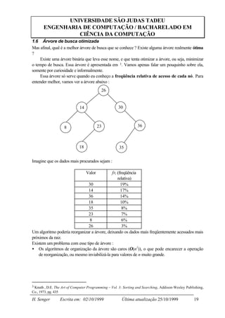 UNIVERSIDADE SÃO JUDAS TADEU
        ENGENHARIA DE COMPUTAÇÃO / BACHARELADO EM
                  CIÊNCIA DA COMPUTAÇÃO
1.6 Árvore de busca otimizada
Mas afinal, qual é a melhor árvore de busca que se conhece ? Existe alguma árvore realmente ótima
?
     Existe uma árvore binária que leva esse nome, e que tenta otimizar a árvore, ou seja, minimizar
o tempo de busca. Essa árvore é apresentada em 3 . Vamos apenas falar um pouquinho sobre ela,
somente por curiosidade e informalmente.
     Essa árvore só serve quando eu conheço a freqüência relativa de acesso de cada nó. Para
entender melhor, vamos ver a árvore abaixo :
                                             26


                              14                     30



                       8                   23                    36



                              18                     35


Imagine que os dados mais procurados sejam :

                                   Valor      fri (freqüência
                                                  relativa)
                               30                   19%
                               14                   17%
                               36                   14%
                               18                   10%
                               35                    8%
                               23                    7%
                                8                    6%
                               26                    3%
Um algoritmo poderia reorganizar a árvore, deixando os dados mais freqüentemente acessados mais
próximos da raiz.
Existem um problema com esse tipo de árvore :
• Os algoritmos de organização da árvore são caros (Ο(n2)), o que pode encarecer a operação
    de reorganização, ou mesmo inviabilizá-la para valores de n muito grande.




3 Knuth , D.E. The Art of Computer Programming – Vol. 3: Sorting and Searching, Addison-Wesley Publishing,
Co., 1973, pg. 435

H. Senger            Escrita em: 02/10/1999            Última atualização 25/10/1999                19
 