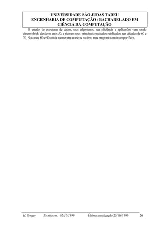 UNIVERSIDADE SÃO JUDAS TADEU
      ENGENHARIA DE COMPUTAÇÃO / BACHARELADO EM
                CIÊNCIA DA COMPUTAÇÃO
    O estudo de estruturas de dados, seus algoritmos, sua eficiência e aplicações vem sendo
desenvolvido desde os anos 50, e tiveram seus principais resultados publicados nas décadas de 60 e
70. Nos anos 80 e 90 ainda acontecem avanços na área, mas em pontos muito específicos.




H. Senger       Escrita em: 02/10/1999             Última atualização 25/10/1999            20
 