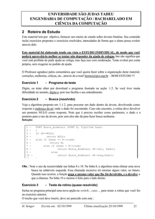 UNIVERSIDADE SÃO JUDAS TADEU
      ENGENHARIA DE COMPUTAÇÃO / BACHARELADO EM
                CIÊNCIA DA COMPUTAÇÃO

2 Roteiro de Estudo
Este material tem por objetivo, fornecer um roteiro de estudo sobre árvores binárias. Seu conteúdo
inclui exercícios propostos e exercícios resolvidos, intercalados de forma que o aluno possa evoluir
através dele.

Este material foi elaborado tendo em vista o ESTUDO INDIVIDUAL, de modo que você
poderá aproveitá-lo melhor se tentar não depender da ajuda de colegas. Isto não significa que
você está proibido de pedir ajuda ao colega, mas faça isso com moderação. Tente evoluir por conta
própria, sem exagerar no pedido de ajuda.

O Professor agradece pelos comentários que você queira fazer sobre a organização deste material;
correções, melhorias, críticas, etc., através do e-mail hermes@pcs.usp.br – BOM ESTUDO !!!

Exercício 1        - Programa de teste
Digite, ou tente obter por download o programa ilustrado na seção 1.2. Se você tiver muita
dificuldade no assunto, digite-o, pois isso facilita o seu entendimento.

Exercício 2        - Busca (resolvido)
Veja o algoritmo proposto em 1.1.2, para procurar um dado dentro da árvore, devolvendo como
resposta o endereço do nó onde o dado foi encontrado. Caso não encontre, a rotina deve devolver
um ponteiro NULO como resposta. Note que é preciso receber como parâmetro, o dado e o
ponteiro para a raiz da árvore, pois sem eles não dá para fazer busca nenhuma.
Solução:

   1 -      PONT Busca_Endereco (PONT R, TipoItem Dado)
   2 -      {
   3 -      if (R==NULL)
   4 -             return NULL;
   5 -      else if (Dado == R->item)
   6 -               return R;
   7 -           else if (Dado > R->item)
   8 -                     return Busca_Endereco (R->dir, Dado);
   9 -                else
   10 -                    return Busca_Endereco (R->esq,Dado);
   11 -     }


Obs.: Note o uso da recursividade nas linhas 8 e 10. Na linha 8, o algoritmo tenta efetuar uma nova
       busca na subárvore esquerda. Essa chamada recursiva irá retornar algum valor, no futuro.
       Quando isso ocorrer, a função pega o mesmo valor que lhe foi devolvido, e o devolve a
       que a chamou. Na linha 10 o mesmo é feito para o lado direito.

Exercício 3        - Teste da rotina (quase resolvido)
Inclua no programa principal uma nova opção no switch....case..., para testar a rotina que você fez
no exercício anterior.
O trecho que você deve inserir, deve ser parecido com este :

H. Senger       Escrita em: 02/10/1999              Última atualização 25/10/1999             21
 