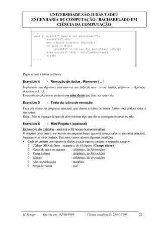 UNIVERSIDADE SÃO JUDAS TADEU
       ENGENHARIA DE COMPUTAÇÃO / BACHARELADO EM
                 CIÊNCIA DA COMPUTAÇÃO
         . . .
         case 4: printf(" Dado a ser procurado:");
                 scanf("%d",&X);
                 end = Busca_Endereco (Raiz,X);
                 if (end == NULL)
                      printf(" n %d nao foi encontrado.n",X);
                 else printf(" nOk = %dn",end->item);
                 break;
         . . .




Digite e teste a rotina de Busca.

Exercício 4         - Remoção de dados : Remover ( ... )
Implemente um algoritmo para remover um dado de uma árvore binária, conforme o algoritmo
descrito em 1.1.3.
Essa rotina recebe como parâmetro o valor do nó que deve ser removido.

Exercício 5         - Teste da rotina de remoção
Faça um trecho no programa principal, que chama a rotina de busca. Assim você poderá testar a
sua rotina.
Dica : Não se esqueça de que ela deve retornar algo que diz se conseguiu remover ou não.

Exercício 6         - Mini-Projeto I (opcional)
Estimativa de trabalho – entre 5 e 10 horas-homem/mulher.
O objetivo deste projeto é construir um pequeno banco que será armazenado em memória principal,
baseado em árvores binárias. Para isso, vamos admitir algumas condições :
• Cada nó contém um registro de dados, e cada registro contém os seguintes campos :
    ◊ Código ISBN do livro : numérico, de 10 dígitos (Campo chave)
    ◊ Nome do autor ou autores          : alfabético, de 50 posições
    ◊ Título do livro                   : alfabético, de 50 posições
    ◊ Editora                           : alfabético, de 15 posições
    ◊ Ano de publicação                 : numérico
    ◊ Preço de venda                    : real




H. Senger        Escrita em: 02/10/1999           Última atualização 25/10/1999          22
 