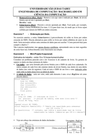 UNIVERSIDADE SÃO JUDAS TADEU
        ENGENHARIA DE COMPUTAÇÃO / BACHARELADO EM
                  CIÊNCIA DA COMPUTAÇÃO
    ◊   RemoverLivro (Raiz, Dado) : Remove o nó cujo valor é indicado por Dado, da árvore
        binária cujo nó raiz é apontado por Raiz.
        Devolve : nada.
    ◊   ListarAcervo (Raiz) : Percorre a árvore apontada por Raiz. Você pode, por exemplo,
        adotar a forma INORDEM (Ver item 1.3.2) para fazer isso, de modo que os livros sejam
        exibidos por número de ISBN em ordem crescente.

Exercício 7          - Ordenação por título.
No exercício anterior, a rotina ListarAcervo ( ) provavelmente irá exibir os livros por ordem
crescente de ISBN. Discuta alternativas para exibir os livros por ordem alfabética de autor ou de
título. Seria necessário utilizar outra estrutura de dados para nos auxiliar ? Como percorrê-la(s) para
cumprir o objetivo ?
Não é preciso implementar, mas apenas discuta o problema, apresentando uma ou mais sugestões
de como fazer isso. Esboce/desenhe como funcionaria sua solução.

Exercício 8          - Mini-Projeto II (opcional)
Estimativa de trabalho – entre 10 e 15 horas-homem/mulher.
Considere um problema parecido com o do Exercício 6 do cadastro de livros. Eu gostaria de
                                                        ,
separar os dados em duas estruturas de dados :
• Um índice : que seria formado pela árvore binária com o ISBN de cada livro cadastrado. Os
    outros campos de cada livro não estariam dentro da árvore binária, mas dentro de uma tabela
    de dados (um vetor de registros). Cada nó teria o ISBN de um livro e uma indicação sobre
    onde estão os dados desse livro na tabela de dados.
• A tabela de dados : seria um vetor, onde cada elemento é uma struct RegLivro tal como
    descrito abaixo.
 struct RegLivro {
       long int ISBN;
       char autores[50];
       char titulo[50];
       char editora[15];
       int ano;
       float preco;
 };
 struct NO {
     long int ISBN; /* indicação do livro */
     int posicao;     /* posição da tabela, onde esse livro está */
     struct NO *esq, *dir;
 };
 typedef struct NO *PONT;
 struct RegLivro Tabela[100]; /* Tabela com capacidade para armazenar
                                   até 100 livros */
 int QuantLivros; /* contador, que indica a quantidade real de livros
                      cadastrados na tabela –lembre-se que 100 é o máximo*/




•   Veja um esboço das estruturas de dados declaradas :                  Um registro : RegLivro
              Nó                                                                     Isbn
            Isbn    posica                                                   autor      Título
H. Senger          Escrita em: 02/10/1999            Última atualização 25/10/1999                24
             esq      dir                                                        Editora
                                                                             Ano        Preço
 
