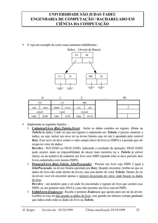 UNIVERSIDADE SÃO JUDAS TADEU
      ENGENHARIA DE COMPUTAÇÃO / BACHARELADO EM
                CIÊNCIA DA COMPUTAÇÃO




•   E veja um exemplo de como essas estruturas trabalhariam :
                                  Índice – (Árvore de Busca)
                                                     333           00




                                 111            01                      888    02




                     0               1                       2                  ...           99
               333                   111                         888
        aaa            xxxx   mmm            yyyy      ccc              zzz
              ediedi                 raedi                   toraed
       1990          50.00    1998         32.50      1960             65.10


•   Implemente as seguintes funções :
    ◊ CadastrarLivro (Raiz,Tabela,Livro) : Inclui os dados contidos no registro Livro na
       Tabela de dados. Cada vez que um registro é cadastrado em Tabela, é preciso atualizar o
       índice, ou seja, incluir um novo nó na árvore binária cujo nó raiz é apontado pela variável
       Raiz. Esse novo nó deve conter o valor campo chave do livro (o ISBN) e a posição que ele
       ocupa no vetor de dados.
       Devolve : SUCESSO ou FRACASSO, indicando o resultado da operação. FRACASSO
       pode ocorrer, tanto na impossibilidade de alocar mais memória (se a Tabela já estiver
       cheia), ou na tentativa de cadastrar um livro com ISBN repetido (não se deve permitir dois
       livros cadastrados com mesmo ISBN).
    ◊ ProcurarLivro (Raiz,Tabela, IsbnProcurado) : Procura um livro cujo ISBN é igual a
       IsbnProcurado, na árvore binária apontada por Raiz. Quando encontrar, lembre-se que os
       dados do livro não estão dentro da árvore, mas sim dentro do vetor Tabela. Dentro do nó
       da árvore você irá encontrar apenas o número da posição do vetor, onde buscar os dados
       do livro.
       Devolve : um ponteiro para o nó onde foi encontrado o registro do livro que contém esse
       ISBN, ou um ponteiro nulo (NULL) caso não encontre um livro com tal ISBN.
    ◊ ExibirLivro (Endereco) : Recebe o ponteiro Endereco que aponta para um nó da árvore.
       Lembre-se esse nó não guarda os dados do livro, mas guarda um número (campo posicao)
       que indica onde estão os dados do livro na Tabela.


H. Senger            Escrita em: 02/10/1999                        Última atualização 25/10/1999   25
 