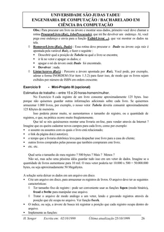 UNIVERSIDADE SÃO JUDAS TADEU
       ENGENHARIA DE COMPUTAÇÃO / BACHARELADO EM
                 CIÊNCIA DA COMPUTAÇÃO
       Obs.: Para procurar um livro na árvore e mostrar seus dados, primeiro você deve chamar a
       rotina ProcurarLivro (Raiz, IsbnProcurado), que irá lhe devolver um endereço. Aí, você
       pega esse endereço e envia para a função ExibirLivro( ...), que vai mostrar os dados na
       tela.
   ◊   RemoverLivro (Raiz, Dado) : Essa rotina deve procurar o Dado na árvore cuja raiz é
       apontada pela variável Raiz, e fazer o seguinte :
       § Descobrir qual a posição de Tabela na qual o livro se encontra;
       § ir lá no vetor e apagar os dados; e
       § apagar o nó da árvore onde Dado foi encontrado.
       § Devolver : nada.
   ◊   ListarAcervo (Raiz) : Percorre a árvore apontada por Raiz. Você pode, por exemplo,
       adotar a forma INORDEM (Ver item 1.3.2) para fazer isso, de modo que os livros sejam
       exibidos por número de ISBN em ordem crescente.

Exercício 9        - Mini-Projeto III (opcional)
Estimativa de trabalho – entre 15 e 20 horas-homem/mulher.
        No Exercício 8 cada registro de um livro consome aproximadamente 125 bytes. Isso
porque não quisemos guardar outras informações adicionais sobre cada livro. Se quisermos
armazenar 1.000 livros, por exemplo, o nosso vetor Tabela deveria consumir aproximadamente
125 Kbytes de memória.
        Isso poderia piorar muito, se aumentarmos o tamanho do registro, ou a quantidade de
registros, o que, na prática ocorre muito freqüentemente.
        Que tal se nós quiséssemos montar uma livraria on-line, para vender através da Internet ?
Imagine que eu queira cadastrar novos campos para cada livro, como por exemplo:
• o assunto ou assuntos com os quais o livro está relacionado;
• o link da página do(s) autor(es);
• o tempo que a livraria eletrônica leva para despachar esse livro para a casa do cliente;
• outros livros comprados pelas pessoas que também compraram este livro;
• etc. etc.

    Qual seria o tamanho do meu registro ? 500 bytes ? Mais ? Menos ?
    Não sei, mas acho uma péssima idéia guardar tudo isso em um vetor de dados. Imagine se a
quantidade de livros aumentasse para 10 mil. O meu vetor poderia ter 10.000 x 500 = 50.000.000
bytes, ou seja aproximadamente 50 Megabytes.

A solução seria deixar os dados em um arquivo em disco.
• Crie um arquivo em disco, para armazenar os registros de livros. O arquivo deve ter as seguintes
   características:
   ◊ Ter tamanho fixo de registro : pode ser conveniente usar as funções fopen (modo binário),
       fread e fwrite para manipular esse arquivo.
   ◊ Tratar o arquivo de modo análogo a um vetor, lendo e gravando registros através da
       posição que ele ocupa no arquivo. Ver função fseek.
• O índice, ou seja, a árvore de busca irá registrar a posição que cada registro ocupa dentro do
   arquivo.
• Implemente as funções:
H. Senger       Escrita em: 02/10/1999             Última atualização 25/10/1999            26
 