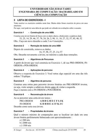 UNIVERSIDADE SÃO JUDAS TADEU
      ENGENHARIA DE COMPUTAÇÃO / BACHARELADO EM
                CIÊNCIA DA COMPUTAÇÃO

3 LISTA DE EXERCÍCIOS - I
Tente resolver os exercícios contidos nesta lista. Muitos deles foram exercício de prova em anos
anteriores.
Por aqui, você pode ter uma idéia do que pode ser cobrado em avaliações sobre o assunto.

Exercício 1        - Construção de uma ABB.
Construa uma árvore binária de busca com os dados abaixo, obedecendo a seqüência dada:
      33, 25, 14, 29, 46, 37, 78, 24, 26, 2, 98, 11, 18, 27, 32, 57, 85, 40, 52
Obs.: Faça um novo desenho a cada 3 ou 4 inserções.
Exercício 2        - Remoção de dados de uma ABB
Depois de construída, remova os dados:
                          14, 37, 98, 27, 25 ,11e 57
Obs. Desenhe novamente a árvore, no máximo a cada duas remoções.
Exercício 3        - Algoritmos de Percursos
A partir da árvore que você construiu no Exercício 1, dê sua PRE-ORDEM, IN-
ORDEM e PÓS-ORDEM.
Exercício 4        - Aplicações de percurso
Observe a resposta do Exercício 3. Você notou algo especial em uma das três
ordens ? Explique .
Exercício 5        - Algoritmo de percurso
Construa uma rotina para percorrer árvores binárias em PRE-ORDEM inversa,
ou seja, visite sempre a subárvore direita antes de visitar a esquerda.
Faça o mesmo com a IN-ORDEM e POS-ORDEM.
Exercício 6        - Reconstrução da árvore
Ao se percorrer uma certa árvore temos :
      PRE-ORDEM          ⇒ABDGHECFIJK
      IN-ORDEM           ⇒GDHBEAIFKJC
Desenhe como seria essa árvore.
Exercício 7        - Propriedades de árvores
Qual o número máximo de comparações para se localizar um dado em uma
árvore binária perfeitamente balanceada com aproximadamente :
      a ) 500 nós
      b ) 2000 nós
      c ) 1500 nós
H. Senger      Escrita em: 02/10/1999             Última atualização 25/10/1999           28
 