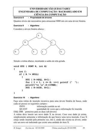 UNIVERSIDADE SÃO JUDAS TADEU
     ENGENHARIA DE COMPUTAÇÃO / BACHARELADO EM
               CIÊNCIA DA COMPUTAÇÃO
Exercício 8       - Propriedade de árvores
Quantos níveis são necessários para armazenar 8000 nós em uma árvore binária.
Exercício 9       - Algoritmo
Considere a árvore binária abaixo :

                             A


              B                           C



 D                     E          F                    G



Simule a rotina abaixo, mostrando a saída em tela gerada.

void XYZ ( PONT R, int H)
{
    int I;
    if ( R != NULL)
      {
         XYZ ( R->ESQ, H+1);
         for ( I = 1, i <= H; i++) printf (“                            “);
         printf(“%c n”,R->ITEM);
         XYZ ( R->DIR, H+1);
      }
}

Exercício 10      - Algoritmo
Faça uma rotina de inserção recursiva para uma árvore binária de busca, onde
cada nó possui os seguintes campos :
       INFO               informação contida no nó
       QUANT              quantidade de vezes que a informação foi inserida
ESQ, DIR ponteiros para as duas sub-árvores
A rotina deve inserir um novo dado X na árvore. Caso esse dado já exista,
simplesmente armazene a informação de que houve uma nova inserção. Caso X
esteja sendo inserido pela primeira vez, isto é, ainda não existia na árvore, então
crie um novo nó indicando que existe uma unidade do item X.

H. Senger      Escrita em: 02/10/1999        Última atualização 25/10/1999    29
 