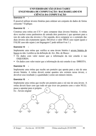 UNIVERSIDADE SÃO JUDAS TADEU
     ENGENHARIA DE COMPUTAÇÃO / BACHARELADO EM
               CIÊNCIA DA COMPUTAÇÃO
Exercício 11      -
É possível utilizar árvores binárias para ordenar um conjunto de dados de forma
crescente ? Explique.
Exercício 12      -
Construa uma rotina em C/C++ para comparar duas árvores binárias. A rotina
deve receber como parâmetros de entrada dois ponteiros ( que apontam para a
raiz de cada uma das árvores ). Em seguida, deve comparar se o conteúdo das
duas árvores são exatamente iguais. Devolver o valor TRUE caso sejam iguais e
FALSE caso não sejam ( em linguagem C pode utilizar 0 ou 1 ).
Exercício 13      -
Implemente uma rotina que verifica se uma árvore binária é arvore binária de
busca ou não. Lembre-se da definição de Arv. Bin. de Busca :
• Os dados com valor menor que a informação da raiz estarão à sua
   ESQUERDA
• Os dados com valor maior que a informação da raiz estarão à sua DIREITA.
Exercício 14      -
Implemente uma rotina que recebe um ponteiro que aponta para a raiz de uma
árvore binária. A rotina deverá contar quantos nós existem nessa árvore, e
devolver esse resultado ( a quantidade ) como um número inteiro.
Exercício 15      -
Implemente uma rotina que recebe um ponteiro para o nó raiz de uma árvore. A
rotina deverá fazer com que todo nó que tiver um ponteiro com o valor NULL
passe a apontar para si próprio.
Ex : Árvore original              A


                        B                             C



            D                            F                       G




H. Senger       Escrita em: 02/10/1999       Última atualização 25/10/1999   30
 