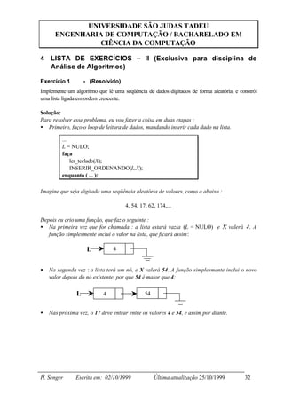 UNIVERSIDADE SÃO JUDAS TADEU
      ENGENHARIA DE COMPUTAÇÃO / BACHARELADO EM
                CIÊNCIA DA COMPUTAÇÃO

4 LISTA DE EXERCÍCIOS – II (Exclusiva para disciplina de
  Análise de Algoritmos)

Exercício 1         - (Resolvido)
Implemente um algoritmo que lê uma seqüência de dados digitados de forma aleatória, e constrói
uma lista ligada em ordem crescente.

Solução:
Para resolver esse problema, eu vou fazer a coisa em duas etapas :
• Primeiro, faço o loop de leitura de dados, mandando inserir cada dado na lista.

         ...
         L = NULO;
         faça
             ler_teclado(X);
             INSERIR_ORDENANDO(L,X);
         enquanto ( ... );

Imagine que seja digitada uma seqüência aleatória de valores, como a abaixo :

                                     4, 54, 17, 62, 174,...

Depois eu crio uma função, que faz o seguinte :
• Na primeira vez que for chamada : a lista estará vazia (L = NULO) e X valerá 4. A
   função simplesmente inclui o valor na lista, que ficará assim:

                     L          4


•   Na segunda vez : a lista terá um nó, e X valerá 54. A função simplesmente inclui o novo
    valor depois do nó existente, por que 54 é maior que 4:

                L          4                  54


•   Nas próxima vez, o 17 deve entrar entre os valores 4 e 54, e assim por diante.




H. Senger      Escrita em: 02/10/1999              Última atualização 25/10/1999        32
 