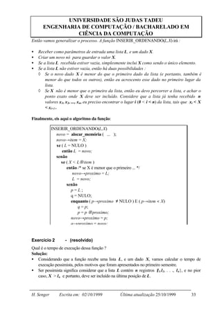 UNIVERSIDADE SÃO JUDAS TADEU
      ENGENHARIA DE COMPUTAÇÃO / BACHARELADO EM
                CIÊNCIA DA COMPUTAÇÃO
Então vamos generalizar o processo. A função INSERIR_ORDENANDO(L,X) irá :

•   Receber como parâmetros de entrada uma lista L, e um dado X.
•   Criar um novo nó para guardar o valor X.
•   Se a lista L recebida estiver vazia, simplesmente inclui X como sendo o único elemento.
•   Se a lista L não estiver vazia, então há duas possibilidades :
    ◊ Se o novo dado X é menor do que o primeiro dado da lista (e portanto, também é
        menor do que todos os outros), então eu acrescento esse dado no primeiro lugar da
        lista.
    ◊ Se X não é menor que o primeiro da lista, então eu devo percorrer a lista, e achar o
        ponto exato onde X deve ser incluído. Considere que a lista já tenha recebido n
        valores x1, x2, ..., xn, eu preciso encontrar o lugar i (0 < i < n) da lista, tais que xi < X
        < xi+1 .

Finalmente, eis aqui o algoritmo da função:

            INSERIR_ORDENANDO(L,X)
              novo = alocar_memória ( ... );
              novo→item = X;
              se ( L = NULO )
                 então L = novo;
              senão
                se ( X < L→item )
                    então /* se X é menor que o primeiro ... */
                        novo→proximo = L;
                        L = novo;
                    senão
                       p=L;
                       q = NULO;
                       enquanto ( p→proximo ≠ NULO ) E ( p→item < X)
                           q = p;
                           p = p →proximo;
                       novo→proximo = p;
                       q→proximo = novo;


Exercício 2         - (resolvido)
Qual é o tempo de execução dessa função ?
Solução:
• Considerando que a função recebe uma lista L, e um dado X, vamos calcular o tempo de
   execução pessimista, pelos motivos que foram apresentados no primeiro semestre.
• Ser pessimista significa considerar que a lista L contém n registros {l 1,l 2, . . ., l n}, e no pior
   caso, X > l n e portanto, deve ser incluído na última posição de L.



H. Senger       Escrita em: 02/10/1999               Última atualização 25/10/1999               33
 
