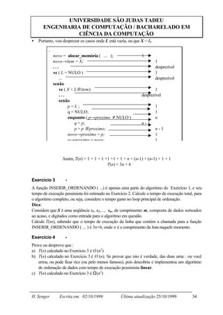 UNIVERSIDADE SÃO JUDAS TADEU
      ENGENHARIA DE COMPUTAÇÃO / BACHARELADO EM
                CIÊNCIA DA COMPUTAÇÃO
•   Portanto, vou desprezar os casos onde L está vazia, ou que X < l 1.

         ...
               novo = alocar_memória ( ... );                   1
               novo→item = X;                                             1
               ...                                                        desprezível
               se ( L = NULO )                                            1
                   ...                                                    desprezível
               senão
                   se ( X < L→item)                                     1
                   ...                                          desprezível
                   senão
                        p=L;                                              1
                        q = NULO;                                         1
                        enquanto ( p→proximo ≠ NULO )                     n
                            q = p;                              n-1
                            p = p →proximo;                               n-1
                        novo→proximo = p;                                 1
                        q→proximo = novo;                                 1



                   Assim, T(n) = 1 + 1 + 1 +1 +1 + 1 + n + (n-1) + (n-1) + 1 + 1
                                         ∴ T(n) = 3n + 6


Exercício 3          -
A função INSERIR_ORDENANDO ( ...) é apenas uma parte do algoritmo do Exercício 1, e seu
tempo de execução pessimista foi estimado no Exercício 2. Calcule o tempo de execução total, para
o algoritmo completo, ou seja, considere o tempo gasto no loop principal de ordenação.
Dica:
Considere que S é uma seqüência s1, s2,..., sm, de comprimento m, composta de dados sorteados
ao acaso, e digitados como entrada para o algoritmo em questão.
Calcule T(m), sabendo que o tempo de execução da linha que contém a chamada para a função
INSERIR_ORDENANDO ( ... ) é 3n+6, onde n é o comprimento da lista naquele momento.

Exercício 4          -
Prove ou desprove que :
a) T(n) calculado no Exercício 3 é O (n2)
b) T(n) calculado no Exercício 3 é O (n). Se provar que isto é verdade, das duas uma : ou você
   errou, ou pode ficar rico (ou pelo menos famoso), pois descobriu e implementou um algoritmo
   de ordenação de dados com tempo de execução pessimista linear.
c) T(n) calculado no Exercício 3 é Ω(n2)




H. Senger         Escrita em: 02/10/1999            Última atualização 25/10/1999          34
 