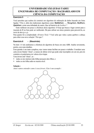 UNIVERSIDADE SÃO JUDAS TADEU
      ENGENHARIA DE COMPUTAÇÃO / BACHARELADO EM
                CIÊNCIA DA COMPUTAÇÃO
Exercício 5        -
Você percebeu que acabou de construir um algoritmo de ordenação de dados baseado em listas
ligadas ? Pois é, além dos tradicionais algoritmos como BubbleSort, ..., MergeSort, ShellSort,
QuickSort, existe uma infinidade de outros. Que tal batizá-lo de ListSort ?
    Tente melhorar um pouco a eficiência desse algoritmo. O loop que busca o lugar correto para a
inserção de X na lista pode ser melhorado. Dá para utilizar um único ponteiro para percorrê-la, ao
invés de dois (p e q).
Para quanto foi a complexidade (O novo T(n)) ? Você acha que valeu a pena quebrar a cabeça
para obter essa nova solução ? Por que ?

Exercício 6        - (Resolvido)
No item 1.4 nós analisamos a eficiência do algoritmo de busca em uma ABB. Analise novamente,
porém, com mais detalhes.
Essa questão é um tanto complexa, mas vamos tentar facilitar um pouco o trabalho. Considere uma
certa árvore binária “cheia”, a menos do último nível que pode estar incompleto em um nó, pois do
contrário só poderíamos ter valores de n ímpar.
Uma árvore está “cheia”, se :
• todos os nós internos (não folha) possuem dois filhos, e
• todos os nós folha estão no mesmo nível.

Solução :
Antes vamos entender como é essa árvore. Este é um exemplo :




H. Senger       Escrita em: 02/10/1999             Última atualização 25/10/1999            35
 
