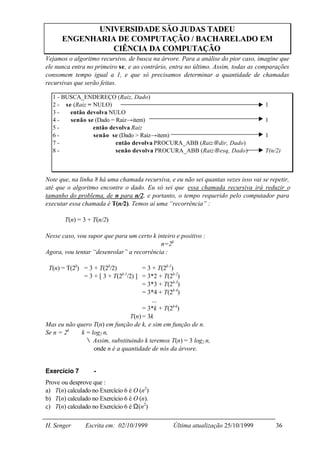 UNIVERSIDADE SÃO JUDAS TADEU
      ENGENHARIA DE COMPUTAÇÃO / BACHARELADO EM
                CIÊNCIA DA COMPUTAÇÃO
Vejamos o algoritmo recursivo, de busca na árvore. Para a análise do pior caso, imagine que
ele nunca entra no primeiro se, e ao contrário, entra no último. Assim, todas as comparações
consomem tempo igual a 1, e que só precisamos determinar a quantidade de chamadas
recursivas que serão feitas.

  1 - BUSCA_ENDEREÇO (Raiz, Dado)
  2 - se (Raiz = NULO)                                                              1
  3-    então devolva NULO
  4-    senão se (Dado = Raiz→item)                                                 1
  5-             então devolva Raiz
  6-             senão se (Dado > Raiz→item)                                        1
  7-                     então devolva PROCURA_ABB (Raiz→dir, Dado)
  8-                     senão devolva PROCURA_ABB (Raiz→esq, Dado)                 T(n/2)



Note que, na linha 8 há uma chamada recursiva, e eu não sei quantas vezes isso vai se repetir,
até que o algoritmo encontre o dado. Eu só sei que essa chamada recursiva irá reduzir o
tamanho do problema, de n para n/2, e portanto, o tempo requerido pelo computador para
executar essa chamada é T(n/2). Temos aí uma “recorrência” :

       T(n) = 3 + T(n/2)

Nesse caso, vou supor que para um certo k inteiro e positivo :
                                           n=2k
Agora, vou tentar “desenrolar” a recorrência :

 T(n) = T(2k) = 3 + T(2k/2)           = 3 + T(2k-1)
              = 3 + [ 3 + T(2k-1/2) ] = 3*2 + T(2k-2)
                                      = 3*3 + T(2k-3)
                                      = 3*4 + T(2k-4)
                                          ...
                                      = 3*k + T(2k-k)
                             ∴ T(n) = 3k
Mas eu não quero T(n) em função de k, e sim em função de n.
Se n = 2k ⇒ k = log2 n,
              ∴ Assim, substituindo k teremos T(n) = 3 log2 n,
                  onde n é a quantidade de nós da árvore.


Exercício 7        -
Prove ou desprove que :
a) T(n) calculado no Exercício 6 é O (n2)
b) T(n) calculado no Exercício 6 é O (n).
c) T(n) calculado no Exercício 6 é Ω(n2)

H. Senger      Escrita em: 02/10/1999            Última atualização 25/10/1999          36
 