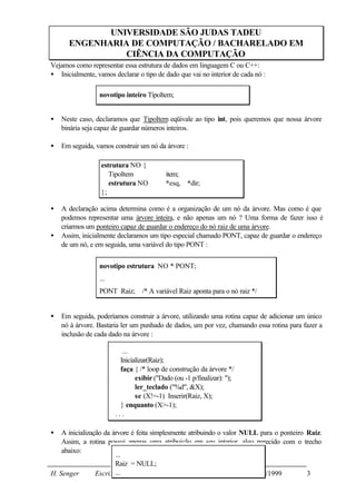UNIVERSIDADE SÃO JUDAS TADEU
      ENGENHARIA DE COMPUTAÇÃO / BACHARELADO EM
                CIÊNCIA DA COMPUTAÇÃO
Vejamos como representar essa estrutura de dados em linguagem C ou C++:
• Inicialmente, vamos declarar o tipo de dado que vai no interior de cada nó :

                 novotipo inteiro TipoItem;


•   Neste caso, declaramos que TipoItem eqüivale ao tipo int, pois queremos que nossa árvore
    binária seja capaz de guardar números inteiros.

•   Em seguida, vamos construir um nó da árvore :

                  estrutura NO {
                     TipoItem             item;
                     estrutura NO         *esq, *dir;
                  };

•   A declaração acima determina como é a organização de um nó da árvore. Mas como é que
    podemos representar uma árvore inteira, e não apenas um nó ? Uma forma de fazer isso é
    criarmos um ponteiro capaz de guardar o endereço do nó raiz de uma árvore.
•   Assim, inicialmente declaramos um tipo especial chamado PONT, capaz de guardar o endereço
    de um nó, e em seguida, uma variável do tipo PONT :


                 novotipo estrutura NO * PONT;
                 ...
                 PONT Raiz; /* A variável Raiz aponta para o nó raiz */


•   Em seguida, poderíamos construir a árvore, utilizando uma rotina capaz de adicionar um único
    nó à árvore. Bastaria ler um punhado de dados, um por vez, chamando essa rotina para fazer a
    inclusão de cada dado na árvore :

                          ...
                         Inicializar(Raiz);
                         faça { /* loop de construção da árvore */
                               exibir ("Dado (ou -1 p/finalizar): ");
                               ler_teclado ("%d", &X);
                               se (X!=-1) Inserir(Raiz, X);
                         } enquanto (X>-1);
                       ...

•   A inicialização da árvore é feita simplesmente atribuindo o valor NULL para o ponteiro Raiz.
    Assim, a rotina possui apenas uma atribuição em seu interior, algo parecido com o trecho
    abaixo:
                        ...
                        Raiz = NULL;
H. Senger        Escrita...
                         em: 02/10/1999              Última atualização 25/10/1999         3
 