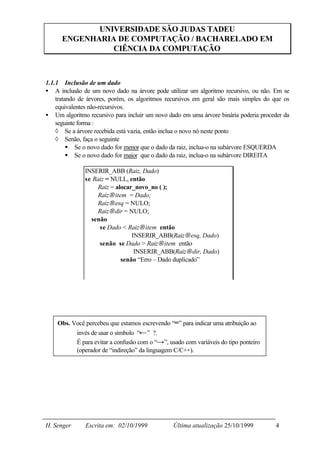 UNIVERSIDADE SÃO JUDAS TADEU
      ENGENHARIA DE COMPUTAÇÃO / BACHARELADO EM
                CIÊNCIA DA COMPUTAÇÃO



1.1.1 Inclusão de um dado
• A inclusão de um novo dado na árvore pode utilizar um algoritmo recursivo, ou não. Em se
    tratando de árvores, porém, os algoritmos recursivos em geral são mais simples do que os
    equivalentes não-recursivos.
• Um algoritmo recursivo para incluir um novo dado em uma árvore binária poderia proceder da
    seguinte forma :
    ◊ Se a árvore recebida está vazia, então inclua o novo nó neste ponto
    ◊ Senão, faça o seguinte
         § Se o novo dado for menor que o dado da raiz, inclua-o na subárvore ESQUERDA
         § Se o novo dado for maior que o dado da raiz, inclua-o na subárvore DIREITA

              INSERIR_ABB (Raiz, Dado)
              se Raiz = NULL, então
                  Raiz = alocar_novo_no ( );
                  Raiz→item = Dado;
                  Raiz→esq = NULO;
                  Raiz→dir = NULO;
                senão
                   se Dado < Raiz→item então
                               INSERIR_ABB(Raiz→esq, Dado)
                   senão se Dado > Raiz→item então
                                INSERIR_ABB(Raiz→dir, Dado)
                           senão “Erro – Dado duplicado”




    Obs. Você percebeu que estamos escrevendo “=” para indicar uma atribuição ao
          invés de usar o símbolo “←” ?.
          É para evitar a confusão com o “→”, usado com variáveis do tipo ponteiro
          (operador de “indireção” da linguagem C/C++).




H. Senger      Escrita em: 02/10/1999           Última atualização 25/10/1999         4
 