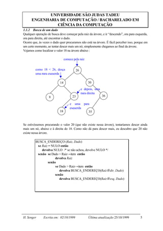 UNIVERSIDADE SÃO JUDAS TADEU
      ENGENHARIA DE COMPUTAÇÃO / BACHARELADO EM
                CIÊNCIA DA COMPUTAÇÃO
1.1.2 Busca de um dado
Qualquer operação de busca deve começar pela raiz da árvore, e ir “descendo”, ora para esquerda,
ora para direita, até encontrar o dado.
Ocorre que, às vezes o dado quer procuramos não está na árvore. É fácil perceber isso, porque em
um certo momento, ao tentar descer mais um nó, simplesmente chegamos ao final da árvore.
Vejamos como localizar o valor 18 na árvore abaixo :

                                 comece pela raiz


         como 18 < 26, desça              26
         uma para esquerda

                            14                      30

                                               e depois, uma
                                               para direita
                   8                   23                      36

                                     e uma para
                                     esquerda
                            18                 35


Se estivéssemos procurando o valor 20 (que não existe nessa árvore), tentaríamos descer ainda
mais um nó, abaixo e à direita do 18. Como não dá para descer mais, eu descubro que 20 não
existe nessa árvore.

         BUSCA_ENDEREÇO (Raiz, Dado)
          se Raiz = NULO então
             devolva NULO /* se não achou, devolve NULO */
          senão se Dado = Raiz→item então
                      devolva Raiz
                 senão
                      se Dado > Raiz→item então
                         devolva BUSCA_ENDEREÇO(Raiz→dir, Dado)
                      senão
                         devolva BUSCA_ENDEREÇO(Raiz→esq, Dado)




H. Senger      Escrita em: 02/10/1999               Última atualização 25/10/1999         5
 