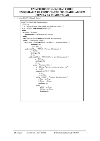 UNIVERSIDADE SÃO JUDAS TADEU
      ENGENHARIA DE COMPUTAÇÃO / BACHARELADO EM
                CIÊNCIA DA COMPUTAÇÃO
•   A rotina REMOVER é dada abaixo :

        REMOVER (PONT& R, TipoItem Dado)
         PONT p, q;
         /* Se a arvore eh vazia, entao o dado procurado nao existe ...*/
         se (R = NULO) então devolva FRACASSO;
         senão
          se ( Dado > R→item)
               então devolva REMOVER (R→dir, Dado);
          senão
            se (Dado < R→item) devolva REMOVER (R→esq,Dado);
            senão /* encontrou o dado */
              se ((R→esq = NULO) E (R→dir =NULO)) { /* se nao tem filhos ...*/
                       desaloque ( R );
                        R = NULO;
             senão se (R→esq = NULO) {/* só tem filho a direita */
                     p = R→dir;
                     desaloque (R);
                     R = p;
                  senão se (R→dir = NULO ) {/*se só tem filho a esquerda */
                            p = R→esq;
                            desaloque (R);
                            R = p;
                         senão { /* tem dois filhos */
                             p = R→esq; /* procura o maior da subarv. esq*/
                             q = NULO;
                             enquanto (p→dir != NULO)
                                  q = p;
                                  p = p→dir;
                             se ( q = NULO ) { /* se p e q não se moveram */
                                 R→esq = p→esq;
                                 R→item = p→item;
                                 desaloque (p);
                             senão
                                    q→dir = p→esq;
                                    R→item = p→item;
                                    desaloque (p);




H. Senger       Escrita em: 02/10/1999                 Última atualização 25/10/1999   7
 