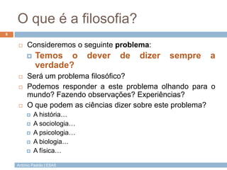António Padrão | ESAS
O que é a filosofia?
 Consideremos o seguinte problema:
 Temos o dever de dizer sempre a
verdade?
...