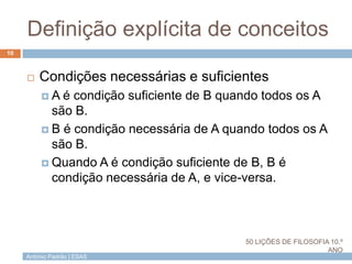 António Padrão | ESAS
Definição explícita de conceitos
10
 Condições necessárias e suficientes
 A é condição suficiente de B quando todos os A
são B.
 B é condição necessária de A quando todos os A
são B.
 Quando A é condição suficiente de B, B é
condição necessária de A, e vice-versa.
50 LIÇÕES DE FILOSOFIA 10.º
ANO
 