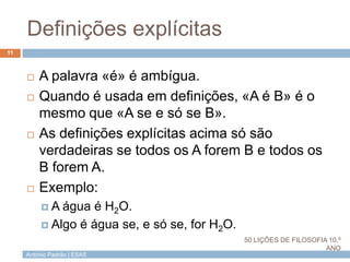 António Padrão | ESAS
Definições explícitas
11
 A palavra «é» é ambígua.
 Quando é usada em definições, «A é B» é o
mesmo que «A se e só se B».
 As definições explícitas acima só são
verdadeiras se todos os A forem B e todos os
B forem A.
 Exemplo:
 A água é H2O.
 Algo é água se, e só se, for H2O.
50 LIÇÕES DE FILOSOFIA 10.º
ANO
 