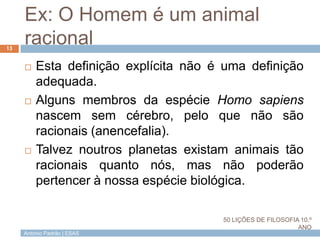 António Padrão | ESAS
Ex: O Homem é um animal
racional
 Esta definição explícita não é uma definição
adequada.
 Alguns membros da espécie Homo sapiens
nascem sem cérebro, pelo que não são
racionais (anencefalia).
 Talvez noutros planetas existam animais tão
racionais quanto nós, mas não poderão
pertencer à nossa espécie biológica.
13
50 LIÇÕES DE FILOSOFIA 10.º
ANO
 