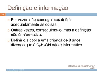António Padrão | ESAS
Definição e informação
 Por vezes não conseguimos definir
adequadamente as coisas.
 Outras vezes, conseguimo-lo, mas a definição
não é informativa.
 Definir o álcool a uma criança de 8 anos
dizendo que é C2H5OH não é informativo.
15
50 LIÇÕES DE FILOSOFIA 10.º
ANO
 