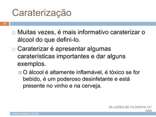 António Padrão | ESAS
Caraterização
 Muitas vezes, é mais informativo caraterizar o
álcool do que defini-lo.
 Caraterizar é apresentar algumas
caraterísticas importantes e dar alguns
exemplos.
 O álcool é altamente inflamável, é tóxico se for
bebido, é um poderoso desinfetante e está
presente no vinho e na cerveja.
16
50 LIÇÕES DE FILOSOFIA 10.º
ANO
 