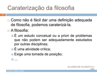 António Padrão | ESAS
Caraterização da filosofia
 Como não é fácil dar uma definição adequada
de filosofia, podemos caraterizá-la.
 A filosofia:
 É um estudo concetual ou a priori de problemas
que não podem ser adequadamente estudados
por outras disciplinas;
 É uma atividade crítica;
 Exige uma tomada de posição;
 …
17
50 LIÇÕES DE FILOSOFIA 10.º
ANO
 