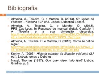 António Padrão | ESAS
Bibliografia
 Almeida, A., Teixeira, C. e Murcho, D. (2013). 50 Lições de
Filosofia – Filosofia 10.º ano. Lisboa: Didáctica Editora.
 Almeida, A., Teixeira, C. e Murcho, D. (2013).
PPS_Cap1.pps. In Recursos do manual digital. Capítulo 1
A filosofia e a sua dimensão discursiva.
http://manuaisdigitais.platanoeditora.pt/files/DNLCNT/Priv//_9
48_c.book/book/data/contents/8/1/1/PPS_Cap1.pps
 Almeida, A., Teixeira, C. e Murcho, D. (2013). Como se define
algo?
http://manuaisdigitais.platanoeditora.pt/files/DNLCNT/Priv//_9
48_c.book/book/data/contents/11/1/1/Cap1Def.pps
 Kenny, A. (2003). História concisa da filosofia ocidental (2.ª
ed.). Lisboa: temas e Debates.
 Nagel, Thomas (1997). Que quer dizer tudo isto? Lisboa:
Gradiva, p. 8.
18
 