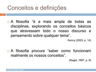 António Padrão | ESAS
Conceitos e definições
2
 A filosofia “é a mais ampla de todas as
disciplinas, explorando os conceitos básicos
que atravessam todo o nosso discurso e
pensamento sobre qualquer tema”.
Kenny (2003, p. 14)
 A filosofia procura “saber como funcionam
realmente os nossos conceitos”.
(Nagel, 1997, p. 8)
 