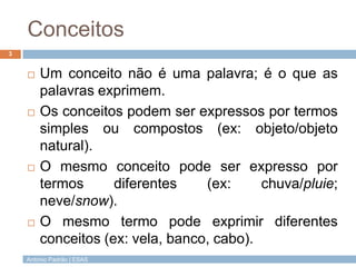 António Padrão | ESAS
Conceitos
 Um conceito não é uma palavra; é o que as
palavras exprimem.
 Os conceitos podem ser expressos por termos
simples ou compostos (ex: objeto/objeto
natural).
 O mesmo conceito pode ser expresso por
termos diferentes (ex: chuva/pluie;
neve/snow).
 O mesmo termo pode exprimir diferentes
conceitos (ex: vela, banco, cabo).
3
 