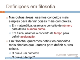António Padrão | ESAS
Definições em filosofia
7
 Nas outras áreas, usamos conceitos mais
simples para definir coisas mais complexas.
 Em matemática, usamos o conceito de número
para definir número primo.
 Em física, usamos o conceito de tempo para
definir aceleração.
 Em filosofia, queremos definir os conceitos
mais simples que usamos para definir outras
coisas.
 O que é um número?
 O que é o tempo?
50 LIÇÕES DE FILOSOFIA 10.º
ANO
 