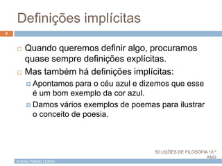 António Padrão | ESAS
Definições implícitas
9
 Quando queremos definir algo, procuramos
quase sempre definições explícitas.
 Mas também há definições implícitas:
 Apontamos para o céu azul e dizemos que esse
é um bom exemplo da cor azul.
 Damos vários exemplos de poemas para ilustrar
o conceito de poesia.
50 LIÇÕES DE FILOSOFIA 10.º
ANO
 