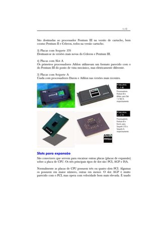 1-13
São destinadas ao processador Pentium III na versão de cartucho, bem
coomo Pentium II e Celeron, todos na versão cartucho.
3) Placas com Soquete 370
Destinam-se às versões mais novas do Celeron e Pentium III.
4) Placas com Slot A
Os primeiros processadores Athlon utilizavam um formato parecido com o
do Pentium III do ponto de vista mecânico, mas eletricamente diferente.
5) Placas com Soquete A
Usada com processadores Duron e Athlon nas versões mais recentes.
Figura
1.16
Processadores
Pentium III e
Athlon, para Slot
1 e Slot A,
respectivamente.
Figura
1.17
Processadores
Pentium III e
Duron, para
Soquete 370 e
Soquete A,
respectivamente.
Slots para expansão
São conectores que servem para encaixar outras placas (placas de expansão)
sobre a placa de CPU. Os três principais tipos de slot são: PCI, AGP e ISA.
Normalmente as placas de CPU possuem três ou quatro slots PCI. Algumas
os possuem em maior número, outras em menor. O slot AGP é muito
parecido com o PCI, mas opera com velocidade bem mais elevada. É usado
 