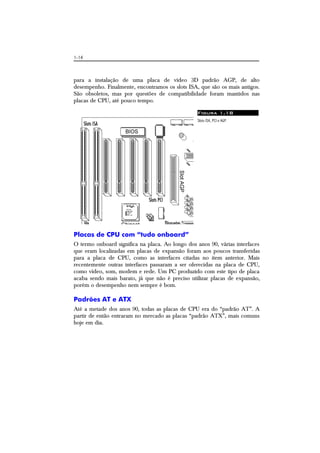 1-14
para a instalação de uma placa de vídeo 3D padrão AGP, de alto
desempenho. Finalmente, encontramos os slots ISA, que são os mais antigos.
São obsoletos, mas por questões de compatibilidade foram mantidos nas
placas de CPU, até pouco tempo.
Figura 1.18
Slots ISA, PCI e AGP.
Placas de CPU com “tudo onboard”
O termo onboard significa na placa. Ao longo dos anos 90, várias interfaces
que eram localizadas em placas de expansão foram aos poucos transferidas
para a placa de CPU, como as interfaces citadas no item anterior. Mais
recentemente outras interfaces passaram a ser oferecidas na placa de CPU,
como vídeo, som, modem e rede. Um PC produzido com este tipo de placa
acaba sendo mais barato, já que não é preciso utilizar placas de expansão,
porém o desempenho nem sempre é bom.
Padrões AT e ATX
Até a metade dos anos 90, todas as placas de CPU era do “padrão AT”. A
partir de então entraram no mercado as placas “padrão ATX”, mais comuns
hoje em dia.
 