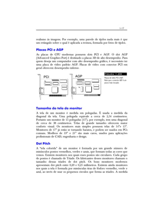 1-17
realismo às imagens. Por exemplo, uma parede de tijolos nada mais é que
um retângulo sobre o qual é aplicada a textura, formada por fotos de tijolos.
Placas PCI e AGP
As placas de CPU modernas possuem slots PCI e AGP. O slot AGP
(Advanced Graphics Port) é destinado a placas 3D de alto desempenho. Para
quem deseja um computador com alto desempenho gráfico, é necessário ter
uma placa de vídeo padrão AGP. Placas de vídeo com conector PCI em
geral oferecem desempenho inferior.
Figura 1.20
Placas de vídeo PCI e AGP.
Note que o conector AGP é um
pouco mais recuado.
Tamanho da tela do monitor
A tela de um monitor é medida em polegadas. É usada a medida da
diagonal da tela. Uma polegada equivale a cerca de 2,54 centímetros.
Portanto um monitor de 15 polegadas (15”), por exemplo, tem uma diagonal
de cerca de 38 centímetros. Telas de grande tamanho oferecem maior
conforto visual. Os monitores mais simples possuem telas de 14”e 15”.
Monitores de 17” já estão se tornando baratos, e podem ser usados em PCs
comuns. Modleos de 19” e 21” são mais caros, usados para aplicações
profissionais de CAD, engenharia e design.
Dot Pitch
A “tela colorida” de um monitor é formada por um grande número de
minúsculos pontos vermelhos, verdes e azuis, que formam todas as cores que
vemos. Existem monitores nos quais esses pontos são circulares. Cada grupo
de pontos é chamado de Tríade. Os fabricantes desses monitores chamam o
tamanho dessas tríades de dot pitch. Os bons monitores modernos
apresentam dot pitch entre 0,20 e 0,25 milímetros. Existem ainda monitores
nos quais a tela é formada por minúsculas tiras de fósforo vermelho, verde e
azul, ao invés de usar os pequenos círculos que forma as tríades. A medida
 